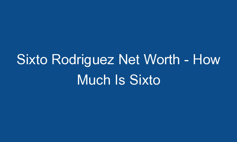 sixto rodriguez net worth how much is sixto rodriguez worth 1809